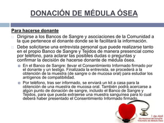DONACIÓN DE MÉDULA ÓSEA
Para hacerse donante
 Dirigirse a los Bancos de Sangre y asociaciones de la Comunidad a
la que pertenece el donante donde se le facilitará la información.
 Debe solicitarse una entrevista personal que puede realizarse tanto
en el propio Banco de Sangre y Tejidos de manera presencial como
por teléfono, para aclarar las posibles dudas o preguntas y
confirmar la decisión de hacerse donante de médula ósea.
 En el Banco de Sangre: llevar el Consentimiento Informado firmado por
el donante y un testigo. Finalizada la entrevista, se procederá a la
obtención de la muestra (de sangre o de mucosa oral) para estudiar los
antígenos de compatibilidad.
 Por teléfono, tras ser informado, se enviará un kit a casa para la
obtención de una muestra de mucosa oral. También podrá acercarse a
algún punto de donación de sangre, incluido el Banco de Sangre y
Tejidos, para que pueda extraerse una muestra sanguínea para lo cual
deberá haber presentado el Consentimiento Informado firmado.
 