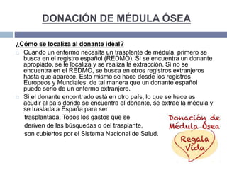 DONACIÓN DE MÉDULA ÓSEA
¿Cómo se localiza al donante ideal?
 Cuando un enfermo necesita un trasplante de médula, primero se
busca en el registro español (REDMO). Si se encuentra un donante
apropiado, se le localiza y se realiza la extracción. Si no se
encuentra en el REDMO, se busca en otros registros extranjeros
hasta que aparece. Esto mismo se hace desde los registros
Europeos y Mundiales, de tal manera que un donante español
puede serlo de un enfermo extranjero.
 Si el donante encontrado está en otro país, lo que se hace es
acudir al país donde se encuentra el donante, se extrae la médula y
se traslada a España para ser
trasplantada. Todos los gastos que se
deriven de las búsquedas o del trasplante,
son cubiertos por el Sistema Nacional de Salud.
 