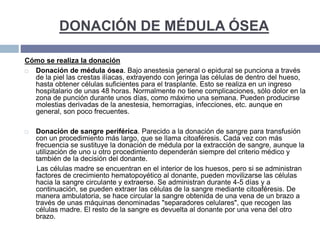 DONACIÓN DE MÉDULA ÓSEA
Cómo se realiza la donación
 Donación de médula ósea. Bajo anestesia general o epidural se punciona a través
de la piel las crestas ilíacas, extrayendo con jeringa las células de dentro del hueso,
hasta obtener células suficientes para el trasplante. Esto se realiza en un ingreso
hospitalario de unas 48 horas. Normalmente no tiene complicaciones, sólo dolor en la
zona de punción durante unos días, como máximo una semana. Pueden producirse
molestias derivadas de la anestesia, hemorragias, infecciones, etc. aunque en
general, son poco frecuentes.
 Donación de sangre periférica. Parecido a la donación de sangre para transfusión
con un procedimiento más largo, que se llama citoaféresis. Cada vez con más
frecuencia se sustituye la donación de médula por la extracción de sangre, aunque la
utilización de uno u otro procedimiento dependerán siempre del criterio médico y
también de la decisión del donante.
Las células madre se encuentran en el interior de los huesos, pero si se administran
factores de crecimiento hematopoyético al donante, pueden movilizarse las células
hacia la sangre circulante y extraerse. Se administran durante 4-5 días y a
continuación, se pueden extraer las células de la sangre mediante citoaféresis. De
manera ambulatoria, se hace circular la sangre obtenida de una vena de un brazo a
través de unas máquinas denominadas "separadores celulares", que recogen las
células madre. El resto de la sangre es devuelta al donante por una vena del otro
brazo.
 