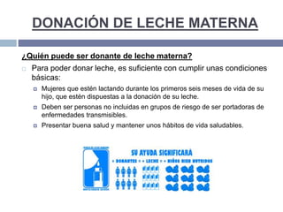 DONACIÓN DE LECHE MATERNA
¿Quién puede ser donante de leche materna?
 Para poder donar leche, es suficiente con cumplir unas condiciones
básicas:
 Mujeres que estén lactando durante los primeros seis meses de vida de su
hijo, que estén dispuestas a la donación de su leche.
 Deben ser personas no incluidas en grupos de riesgo de ser portadoras de
enfermedades transmisibles.
 Presentar buena salud y mantener unos hábitos de vida saludables.
 