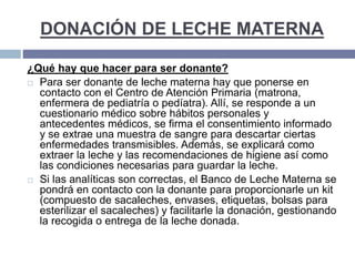 DONACIÓN DE LECHE MATERNA
¿Qué hay que hacer para ser donante?
 Para ser donante de leche materna hay que ponerse en
contacto con el Centro de Atención Primaria (matrona,
enfermera de pediatría o pedíatra). Allí, se responde a un
cuestionario médico sobre hábitos personales y
antecedentes médicos, se firma el consentimiento informado
y se extrae una muestra de sangre para descartar ciertas
enfermedades transmisibles. Además, se explicará como
extraer la leche y las recomendaciones de higiene así como
las condiciones necesarias para guardar la leche.
 Si las analíticas son correctas, el Banco de Leche Materna se
pondrá en contacto con la donante para proporcionarle un kit
(compuesto de sacaleches, envases, etiquetas, bolsas para
esterilizar el sacaleches) y facilitarle la donación, gestionando
la recogida o entrega de la leche donada.
 