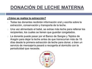 DONACIÓN DE LECHE MATERNA
¿Cómo se realiza la extracción?
 Todas las donantes recibirán información oral y escrita sobre la
extracción, conservación y transporte de la leche.
 Una vez alimentado el bebé, se extrae más leche para rellenar los
recipientes, los cuales se tienen que guardar congelados.
 La donante puede pasar por el Banco de Sangre y Tejidos de
Aragón para dejar la leche antes de que transcurran más de 15
días desde la primera extracción de leche para donar, o bien un
servicio de mensajería pasará a recogerla al domicilio con la
periodicidad que necesite.
 