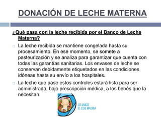 DONACIÓN DE LECHE MATERNA
¿Qué pasa con la leche recibida por el Banco de Leche
Materna?
 La leche recibida se mantiene congelada hasta su
procesamiento. En ese momento, se somete a
pasteurización y se analiza para garantizar que cuenta con
todas las garantías sanitarias. Los envases de leche se
conservan debidamente etiquetados en las condiciones
idóneas hasta su envío a los hospitales.
 La leche que pase estos controles estará lista para ser
administrada, bajo prescripción médica, a los bebés que la
necesitan.
 