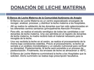DONACIÓN DE LECHE MATERNA
El Banco de Leche Materna de la Comunidad Autónoma de Aragón
 El Banco de Leche Materna es un centro especializado encargado de
recoger, analizar, procesar, y distribuir la leche materna a los hospitales.
 Allí se realiza la validación de las donantes que han sido seleccionadas en
los diferentes centros sanitarios (principalmente Atención Primaria).
 Para ello, se realiza el estudio serológico de todas las candidatas a ser
donantes de leche materna. Una vez admitida en el registro de donantes
de leche materna, la madre recibirá todo el material necesario para la
recogida de la leche.
 Una vez recibida la leche en el centro, se realiza el procesamiento de la
misma bajo condiciones estériles. Previo al procesamiento, la leche se
somete a un análisis microbiológico y un estudio nutricional para verificar
su idoneidad. Posteriormente, la leche será sometida a un proceso de
pasteurización. Finalmente, los envases de leche se almacenan a -80ºC.
 El Banco de Leche Materna suministrará la leche a los Hospitales que la
soliciten. Dicho suministro se realiza bajo prescripción facultativa.
 