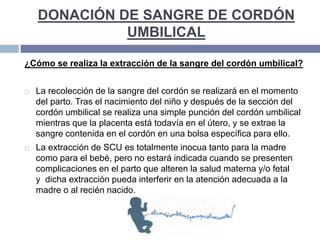 DONACIÓN DE SANGRE DE CORDÓN
UMBILICAL
¿Cómo se realiza la extracción de la sangre del cordón umbilical?
 La recolección de la sangre del cordón se realizará en el momento
del parto. Tras el nacimiento del niño y después de la sección del
cordón umbilical se realiza una simple punción del cordón umbilical
mientras que la placenta está todavía en el útero, y se extrae la
sangre contenida en el cordón en una bolsa específica para ello.
 La extracción de SCU es totalmente inocua tanto para la madre
como para el bebé, pero no estará indicada cuando se presenten
complicaciones en el parto que alteren la salud materna y/o fetal
y dicha extracción pueda interferir en la atención adecuada a la
madre o al recién nacido.
 