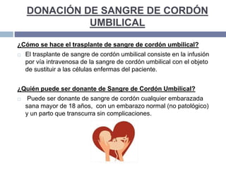 DONACIÓN DE SANGRE DE CORDÓN
UMBILICAL
¿Cómo se hace el trasplante de sangre de cordón umbilical?
 El trasplante de sangre de cordón umbilical consiste en la infusión
por vía intravenosa de la sangre de cordón umbilical con el objeto
de sustituir a las células enfermas del paciente.
¿Quién puede ser donante de Sangre de Cordón Umbilical?
 Puede ser donante de sangre de cordón cualquier embarazada
sana mayor de 18 años, con un embarazo normal (no patológico)
y un parto que transcurra sin complicaciones.
 