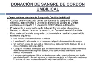 DONACIÓN DE SANGRE DE CORDÓN
UMBILICAL
¿Cómo hacerse donante de Sangre de Cordón Umbilical?
 Cuando una embarazada desea ser donante de sangre de cordón
umbilical, debe dirigirse a uno de los Bancos de Sangre de Cordón
existentes en España o a una de las maternidades autorizadas.
 Previamente a la donación se le deberá informar sobre el proceso y
firmará, en el caso de estar de acuerdo, un Consentimiento Informado.
 Para la donación de la sangre de cordón umbilical resulta imprescindible
realizar lo siguiente:
 Una historia clínica detallada a la madre.
 La realización a la madre en el momento del parto de un análisis de sangre.
 Un examen clínico de su bebé al nacimiento y opcionalmente después de los 3
meses realizado por un pediatra.
 Cualquier resultado patológico que resulte en los estudios realizados con motivo
de la donación de la sangre de cordón, será comunicado a la madre por el
médico responsable.
 La sangre del cordón umbilical será criopreservada y eventualmente empleada
para la realización de un trasplante a cualquier paciente anónimo del mundo que
lo precise, sin otra preferencia que la mejor compatibilidad posible.
 