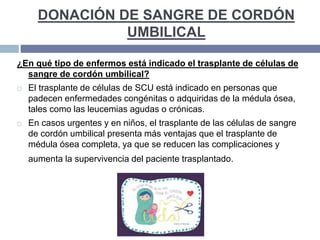 DONACIÓN DE SANGRE DE CORDÓN
UMBILICAL
¿En qué tipo de enfermos está indicado el trasplante de células de
sangre de cordón umbilical?
 El trasplante de células de SCU está indicado en personas que
padecen enfermedades congénitas o adquiridas de la médula ósea,
tales como las leucemias agudas o crónicas.
 En casos urgentes y en niños, el trasplante de las células de sangre
de cordón umbilical presenta más ventajas que el trasplante de
médula ósea completa, ya que se reducen las complicaciones y
aumenta la supervivencia del paciente trasplantado.
 