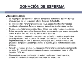 DONACIÓN DE ESPERMA
¿Quién puede donar?
 La mayor parte de las clínicas admiten donaciones de hombres de entre 18 y 35
años, aunque por ley se pueden admitir donantes de hasta 50.
 Es imprescindible no tener problemas de salud, especialmente enfermedades
genéticas o infecciosas. Tampoco se puede sufrir ninguna enfermedad mental.
 No se pueden haber engendrado más de 6 hijos para poder realizar donaciones.
Existe un registro nacional de donantes de semen para evitar que un mismo donante
pueda acudir a distintos centros y romper esta restricción.
 Si se cumplen con las condiciones anteriores, se realiza una primera muestra de
prueba para comprobar la calidad del semen. Se observa la concentración de
espermatozoides por cm³, la movilidad, morfología, etc. Además se realiza una
prueba de congelación/descongelación de la muestra, pues no todas resisten este
proceso.
 También se realizan pruebas médicas para obtener el grupo sanguíneo del donante,
su factor Rh y se realizan pruebas para descartar enfermedades como la sífilis,
hepatitis, SIDA, etc
 El donante de semen puede dejar de serlo en cualquier momento con solo
comunicarlo al centro en el que está realizando las donaciones.
 