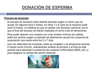 DONACIÓN DE ESPERMA
Proceso de donación
 El proceso de donación tiene distinta duración según al centro que se
acuda. En algunos dura 3 meses, en otros 7 u 8, pero en la mayoría suele
durar 6 meses. Lo habitual es que se realice una donación semanal, por lo
que al final del proceso se habrán realizado en torno a las 24 donaciones.
 Para poder obtener una muestra con unos niveles mínimos de calidad,
todos los centros exigen un periodo de abstinencia sexual con ausencia de
eyaculación que oscila entre los 3 y 7 días.
 Una vez obtenidas las muestras, éstas se congelan y se almacenan durante
6 meses como mínimo, realizándose análisis al principio y al final de este
periodo para descartar la presencia de cualquier enfermedad (SIDA, etc.) y
para asegurar la calidad del semen obtenido.
 