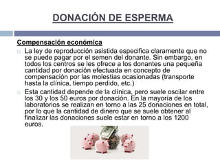DONACIÓN DE ESPERMA
Compensación económica
 La ley de reproducción asistida especifica claramente que no
se puede pagar por el semen del donante. Sin embargo, en
todos los centros se les ofrece a los donantes una pequeña
cantidad por donación efectuada en concepto de
compensación por las molestias ocasionadas (transporte
hasta la clínica, tiempo perdido, etc.)
 Esta cantidad depende de la clínica, pero suele oscilar entre
los 30 y los 50 euros por donación. En la mayoría de los
laboratorios se realizan en torno a las 25 donaciones en total,
por lo que la cantidad de dinero que se suele obtener al
finalizar las donaciones suele estar en torno a los 1200
euros.
 