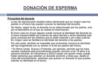 DONACIÓN DE ESPERMA
Privacidad del donante
 La ley de reproducción asistida indica claramente que en ningún caso los
padres ni el futuro hijo pueden conocer la identidad del donante.
 De hecho, según la ley, el donante no es seleccionado por los padres, sino
por el laboratorio en el que se realiza la inseminación.
 El único caso en el que alguien puede conocer la identidad del donante es
si fuera imprescindible por motivos de salud del feto y dicha identidad solo
sería conocida por los médicos que lo estén tratando y por orden judicial.
En ningún caso se facilitara la identidad del donante a los padres.
 Por otra parte, también es imposible que el donante conozca la identidad
del hijo engendrado con su semen ni la de los padres del mismo.
 * En Reino Unido, Suecia o Finlandia, por ejemplo, permite que los hijos
nacidos mediante este procedimiento puedan conocer a los 18 años a la
persona donante. En Dinamarca o EEUU existe una opción mixta: puede
haber personas que soliciten un donante anónimo y otras que, desde el
inicio del procedimiento, adviertan que quieren un donante al que puedan
solicitar su identidad en el futuro.
 