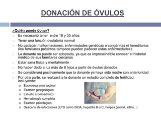 DONACIÓN DE ÓVULOS
¿Quién puede donar?
 Es necesario tener entre 18 y 35 años
 Tener una función ovulatoria normal
 No padecer malformaciones, enfermedades genéticas o congénitas ni hereditarias
(los familiares próximos tampoco pueden padecer estas enfermedades)
 La donante no puede ser adoptada, ya que es imprescindible conocer el historial
médico de sus familiares cercanos
 Estar sana física y mentalmente
 No haber dado a luz más de 6 hijos a partir de óvulos donados
 Se considerará positivamente que la donante ya haya sido madre con anterioridad
 Por otra parte, se realizará a la donante un estudio completo de fertilidad,
incluyendo:
 Econosograma vaginal
 Examen ginegológico
 Estudio cromosómico
 Hematología completa
 Examen psicológico
 Descarte de infecciones (ETS como SIDA, hepatitis B o C, herpes genital, sífilis...)
 