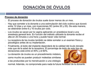 DONACIÓN DE ÓVULOS
Proceso de donación
 El proceso de donación de óvulos suele durar menos de un mes.
 Hay que someter a la donante a una estimulación del ciclo ovárico que durará
entre 12 días y un mes, con inyecciones SC (entre 20 y 25). De esta manera,
se obtendrán entre 6 y 10 óvulos por ciclo.
 Los óvulos se sacan por la vagina aplicando un anestésico local o una
anestesia general leve. En función del método utilizado la donante recibe el
alta en 20 minutos o una hora y puede hacer vida normal.
 La receptora de los óvulos también se debe someter a un examen físico y
psicológico antes de su implantación.
 Finalmente, el éxito del implante dependerá de la calidad del óvulo donado
más que de la edad de la receptora. El porcentaje de éxito de este tipo de
donaciones está entre el 40% y el 60%.
 La donación de óvulos es un procedimiento indoloro,
como mucho se pueden producir molestias similares
a las producidas por la menstruación o una citología
normal. Además, no compromete para nada la futura fertilidad de la donante.
 