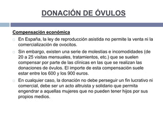 DONACIÓN DE ÓVULOS
Compensación económica
 En España, la ley de reproducción asistida no permite la venta ni la
comercialización de ovocitos.
 Sin embargo, existen una serie de molestias e incomodidades (de
20 a 25 visitas mensuales, tratamientos, etc.) que se suelen
compensar por parte de las clínicas en las que se realizan las
donaciones de óvulos. El importe de esta compensación suele
estar entre los 600 y los 900 euros.
 En cualquier caso, la donación no debe perseguir un fin lucrativo ni
comercial, debe ser un acto altruista y solidario que permita
engendrar a aquellas mujeres que no pueden tener hijos por sus
propios medios.
 