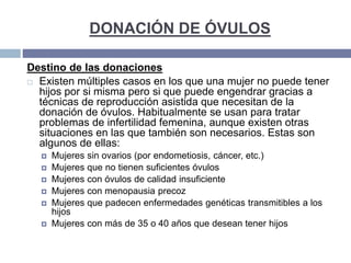 DONACIÓN DE ÓVULOS
Destino de las donaciones
 Existen múltiples casos en los que una mujer no puede tener
hijos por si misma pero si que puede engendrar gracias a
técnicas de reproducción asistida que necesitan de la
donación de óvulos. Habitualmente se usan para tratar
problemas de infertilidad femenina, aunque existen otras
situaciones en las que también son necesarios. Estas son
algunos de ellas:
 Mujeres sin ovarios (por endometiosis, cáncer, etc.)
 Mujeres que no tienen suficientes óvulos
 Mujeres con óvulos de calidad insuficiente
 Mujeres con menopausia precoz
 Mujeres que padecen enfermedades genéticas transmitibles a los
hijos
 Mujeres con más de 35 o 40 años que desean tener hijos
 