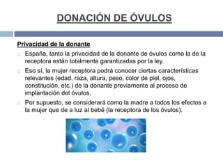 DONACIÓN DE ÓVULOS
Privacidad de la donante
 España, tanto la privacidad de la donante de óvulos como la de la
receptora están totalmente garantizadas por la ley.
 Eso sí, la mujer receptora podrá conocer ciertas características
relevantes (edad, raza, altura, peso, color de piel, ojos,
constitución, etc.) de la donante previamente al proceso de
implantación del óvulos.
 Por supuesto, se considerará como la madre a todos los efectos a
la mujer que de a luz al bebé (la receptora de los óvulos).
 