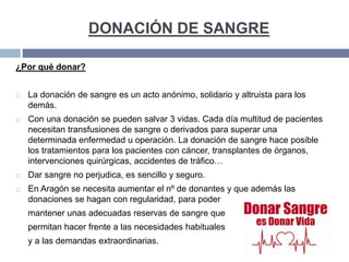 DONACIÓN DE SANGRE
¿Por qué donar?
 La donación de sangre es un acto anónimo, solidario y altruista para los
demás.
 Con una donación se pueden salvar 3 vidas. Cada día multitud de pacientes
necesitan transfusiones de sangre o derivados para superar una
determinada enfermedad u operación. La donación de sangre hace posible
los tratamientos para los pacientes con cáncer, transplantes de órganos,
intervenciones quirúrgicas, accidentes de tráfico…
 Dar sangre no perjudica, es sencillo y seguro.
 En Aragón se necesita aumentar el nº de donantes y que además las
donaciones se hagan con regularidad, para poder
mantener unas adecuadas reservas de sangre que
permitan hacer frente a las necesidades habituales
y a las demandas extraordinarias.
 