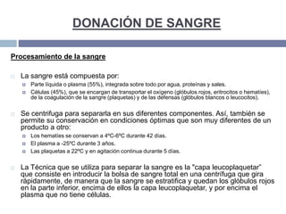 DONACIÓN DE SANGRE
Procesamiento de la sangre
 La sangre está compuesta por:
 Parte líquida o plasma (55%), integrada sobre todo por agua, proteínas y sales.
 Células (45%), que se encargan de transportar el oxígeno (glóbulos rojos, eritrocitos o hematíes),
de la coagulación de la sangre (plaquetas) y de las defensas (glóbulos blancos o leucocitos).
 Se centrifuga para separarla en sus diferentes componentes. Así, también se
permite su conservación en condiciones óptimas que son muy diferentes de un
producto a otro:
 Los hematíes se conservan a 4ºC-6ºC durante 42 días.
 El plasma a -25ºC durante 3 años.
 Las plaquetas a 22ºC y en agitación continua durante 5 días.
 La Técnica que se utiliza para separar la sangre es la "capa leucoplaquetar”
que consiste en introducir la bolsa de sangre total en una centrífuga que gira
rápidamente, de manera que la sangre se estratifica y quedan los glóbulos rojos
en la parte inferior, encima de ellos la capa leucoplaquetar, y por encima el
plasma que no tiene células.
 