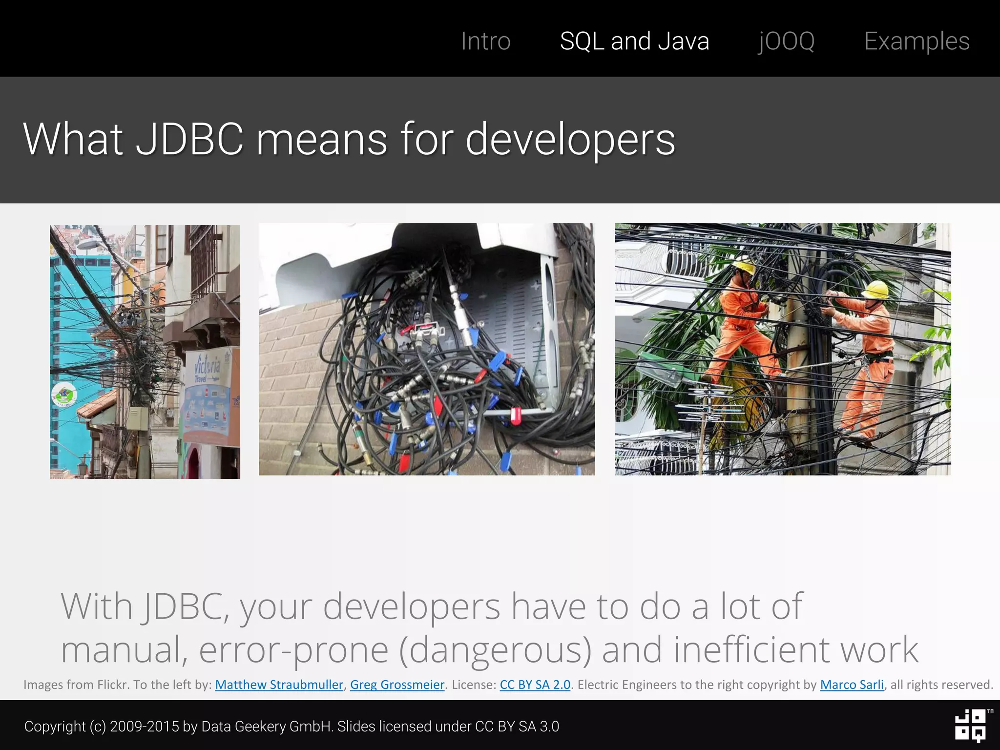 Copyright (c) 2009-2015 by Data Geekery GmbH. Slides licensed under CC BY SA 3.0
Intro SQL and Java jOOQ Examples
What JDBC means for developers
Images from Flickr. To the left by: Matthew Straubmuller, Greg Grossmeier. License: CC BY SA 2.0. Electric Engineers to the right copyright by Marco Sarli, all rights reserved.
With JDBC, your developers have to do a lot of
manual, error-prone (dangerous) and inefficient work
 