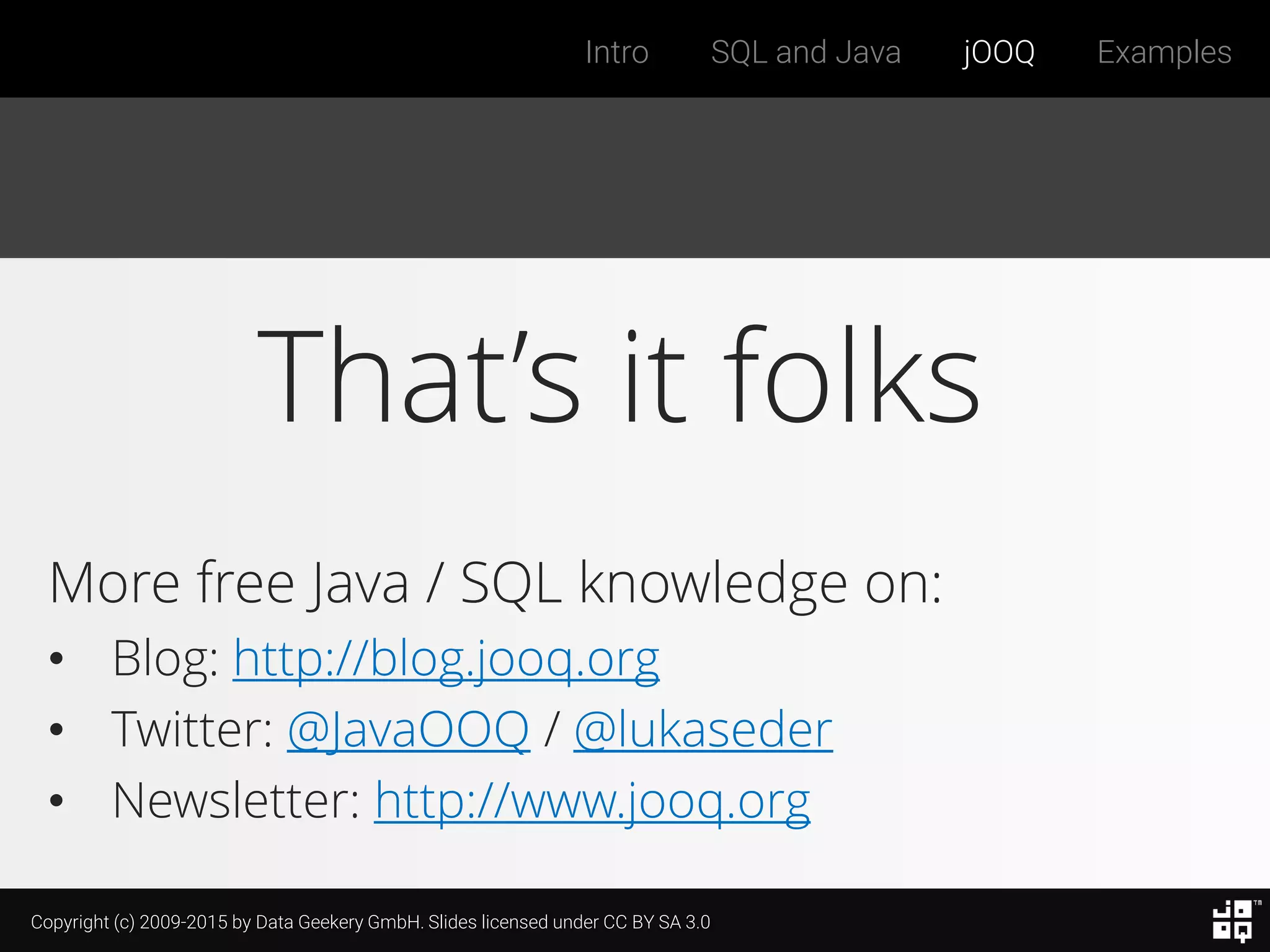 Copyright (c) 2009-2015 by Data Geekery GmbH. Slides licensed under CC BY SA 3.0
Intro SQL and Java jOOQ Examples
That’s it folks
More free Java / SQL knowledge on:
• Blog: http://blog.jooq.org
• Twitter: @JavaOOQ / @lukaseder
• Newsletter: http://www.jooq.org
 