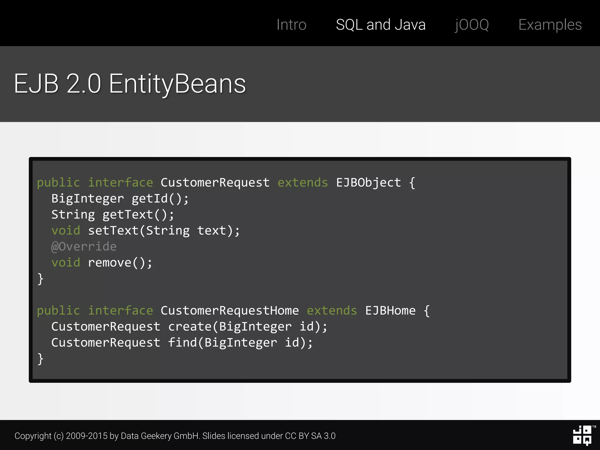 Copyright (c) 2009-2015 by Data Geekery GmbH. Slides licensed under CC BY SA 3.0
Intro SQL and Java jOOQ Examples
EJB 2.0 EntityBeans
public interface CustomerRequest extends EJBObject {
BigInteger getId();
String getText();
void setText(String text);
@Override
void remove();
}
public interface CustomerRequestHome extends EJBHome {
CustomerRequest create(BigInteger id);
CustomerRequest find(BigInteger id);
}
 