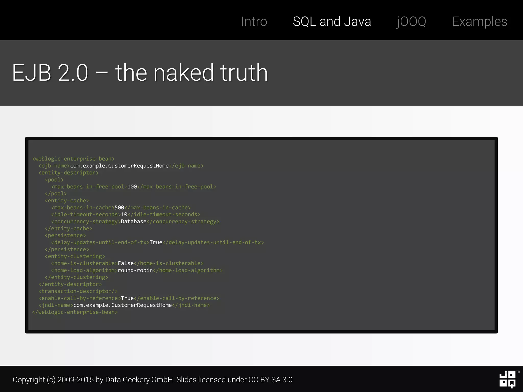 Copyright (c) 2009-2015 by Data Geekery GmbH. Slides licensed under CC BY SA 3.0
Intro SQL and Java jOOQ Examples
EJB 2.0 – the naked truth
<weblogic-enterprise-bean>
<ejb-name>com.example.CustomerRequestHome</ejb-name>
<entity-descriptor>
<pool>
<max-beans-in-free-pool>100</max-beans-in-free-pool>
</pool>
<entity-cache>
<max-beans-in-cache>500</max-beans-in-cache>
<idle-timeout-seconds>10</idle-timeout-seconds>
<concurrency-strategy>Database</concurrency-strategy>
</entity-cache>
<persistence>
<delay-updates-until-end-of-tx>True</delay-updates-until-end-of-tx>
</persistence>
<entity-clustering>
<home-is-clusterable>False</home-is-clusterable>
<home-load-algorithm>round-robin</home-load-algorithm>
</entity-clustering>
</entity-descriptor>
<transaction-descriptor/>
<enable-call-by-reference>True</enable-call-by-reference>
<jndi-name>com.example.CustomerRequestHome</jndi-name>
</weblogic-enterprise-bean>
 