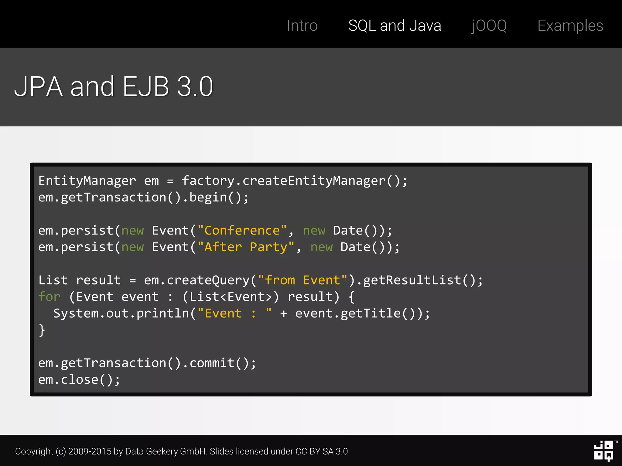 Copyright (c) 2009-2015 by Data Geekery GmbH. Slides licensed under CC BY SA 3.0
Intro SQL and Java jOOQ Examples
JPA and EJB 3.0
EntityManager em = factory.createEntityManager();
em.getTransaction().begin();
em.persist(new Event("Conference", new Date());
em.persist(new Event("After Party", new Date());
List result = em.createQuery("from Event").getResultList();
for (Event event : (List<Event>) result) {
System.out.println("Event : " + event.getTitle());
}
em.getTransaction().commit();
em.close();
 