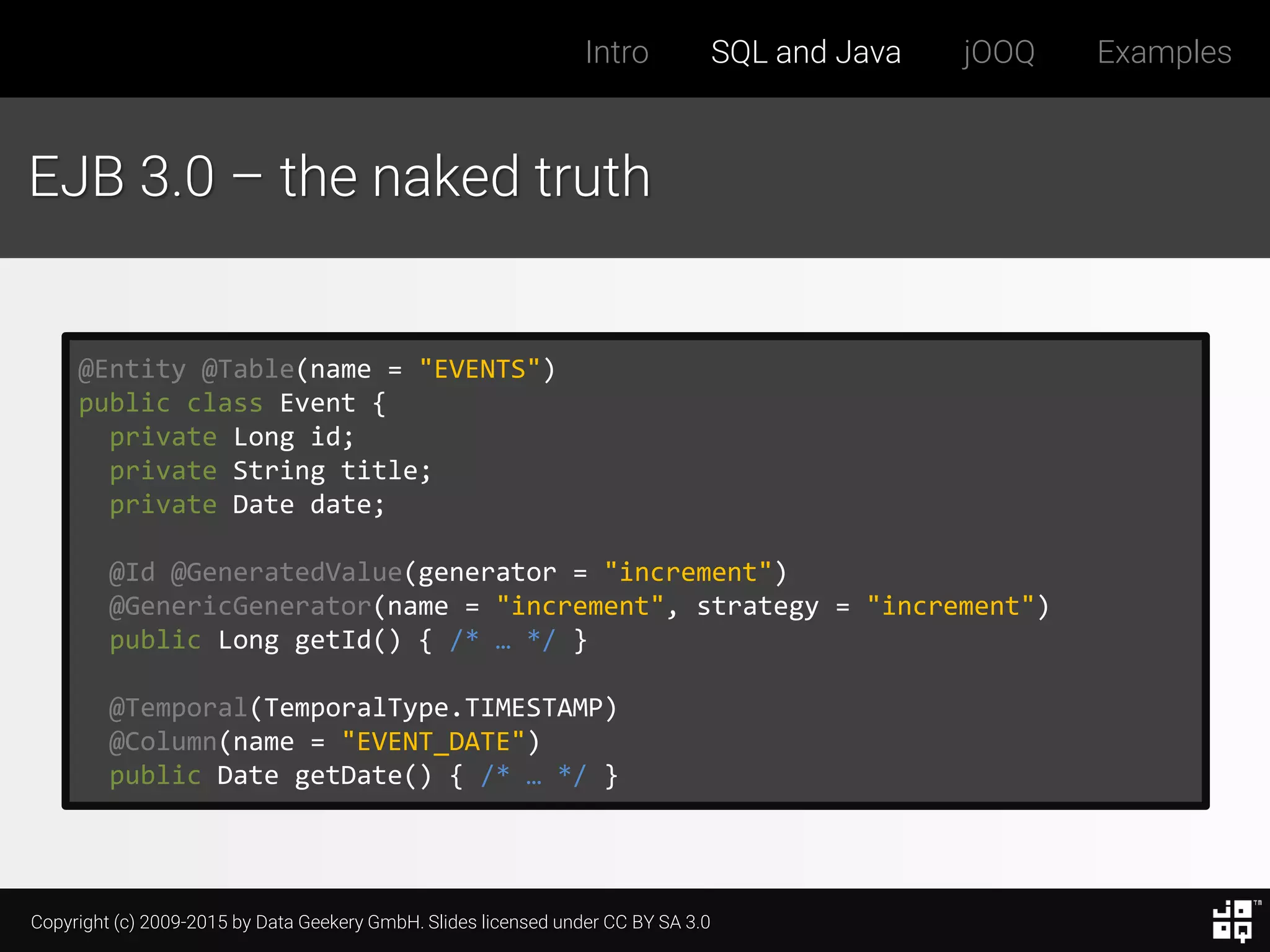 Copyright (c) 2009-2015 by Data Geekery GmbH. Slides licensed under CC BY SA 3.0
Intro SQL and Java jOOQ Examples
EJB 3.0 – the naked truth
@Entity @Table(name = "EVENTS")
public class Event {
private Long id;
private String title;
private Date date;
@Id @GeneratedValue(generator = "increment")
@GenericGenerator(name = "increment", strategy = "increment")
public Long getId() { /* … */ }
@Temporal(TemporalType.TIMESTAMP)
@Column(name = "EVENT_DATE")
public Date getDate() { /* … */ }
 