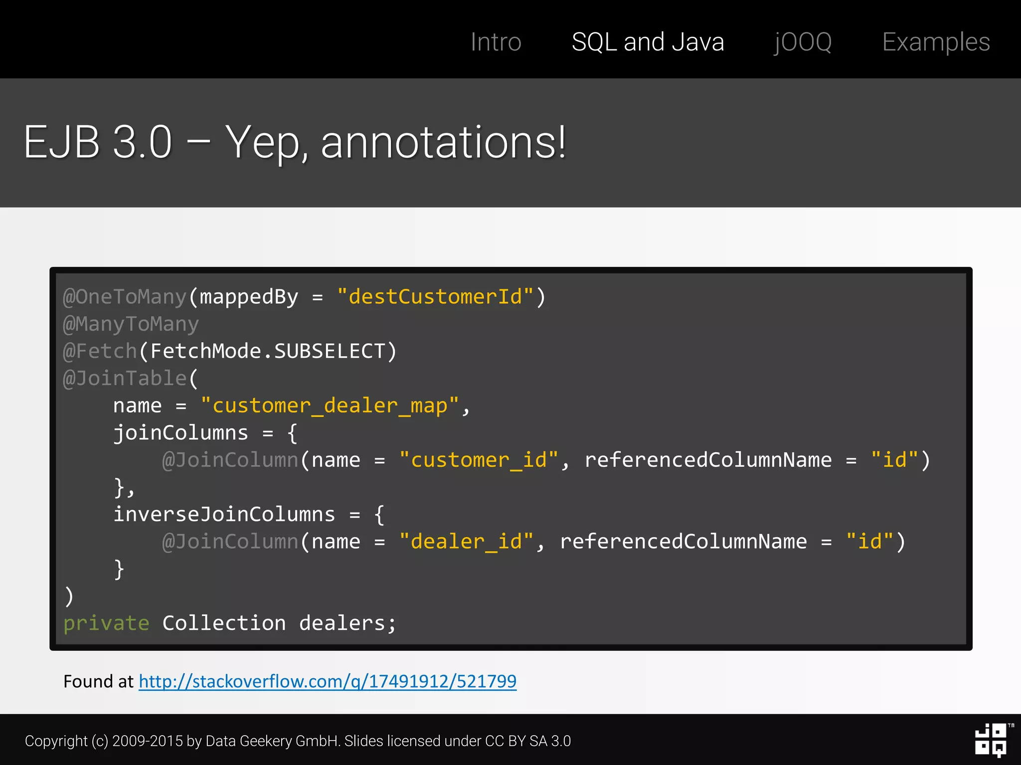 Copyright (c) 2009-2015 by Data Geekery GmbH. Slides licensed under CC BY SA 3.0
Intro SQL and Java jOOQ Examples
EJB 3.0 – Yep, annotations!
@OneToMany(mappedBy = "destCustomerId")
@ManyToMany
@Fetch(FetchMode.SUBSELECT)
@JoinTable(
name = "customer_dealer_map",
joinColumns = {
@JoinColumn(name = "customer_id", referencedColumnName = "id")
},
inverseJoinColumns = {
@JoinColumn(name = "dealer_id", referencedColumnName = "id")
}
)
private Collection dealers;
Found at http://stackoverflow.com/q/17491912/521799
 