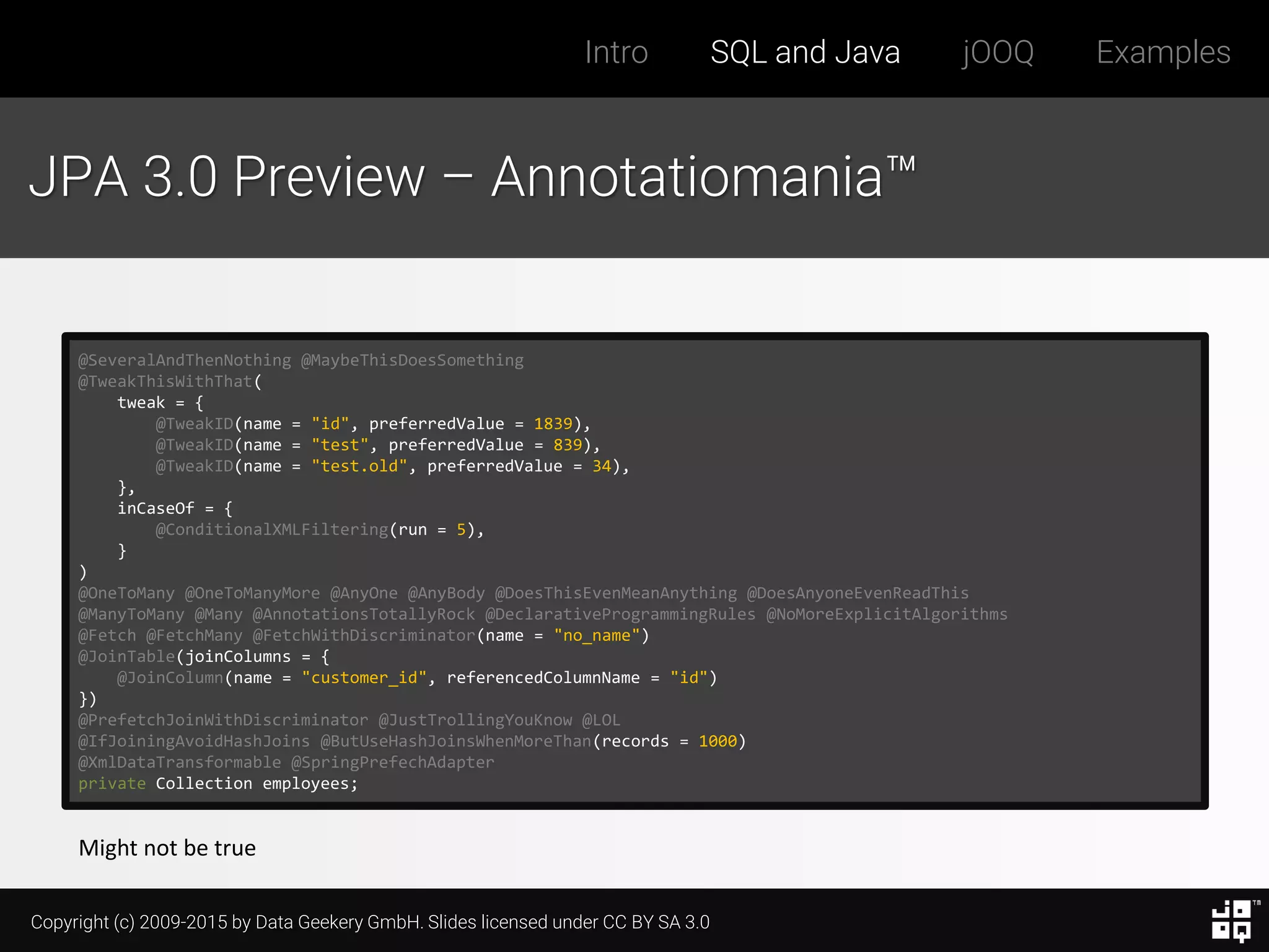 Copyright (c) 2009-2015 by Data Geekery GmbH. Slides licensed under CC BY SA 3.0
Intro SQL and Java jOOQ Examples
JPA 3.0 Preview – Annotatiomania™
@SeveralAndThenNothing @MaybeThisDoesSomething
@TweakThisWithThat(
tweak = {
@TweakID(name = "id", preferredValue = 1839),
@TweakID(name = "test", preferredValue = 839),
@TweakID(name = "test.old", preferredValue = 34),
},
inCaseOf = {
@ConditionalXMLFiltering(run = 5),
}
)
@OneToMany @OneToManyMore @AnyOne @AnyBody @DoesThisEvenMeanAnything @DoesAnyoneEvenReadThis
@ManyToMany @Many @AnnotationsTotallyRock @DeclarativeProgrammingRules @NoMoreExplicitAlgorithms
@Fetch @FetchMany @FetchWithDiscriminator(name = "no_name")
@JoinTable(joinColumns = {
@JoinColumn(name = "customer_id", referencedColumnName = "id")
})
@PrefetchJoinWithDiscriminator @JustTrollingYouKnow @LOL
@IfJoiningAvoidHashJoins @ButUseHashJoinsWhenMoreThan(records = 1000)
@XmlDataTransformable @SpringPrefechAdapter
private Collection employees;
Might not be true
 