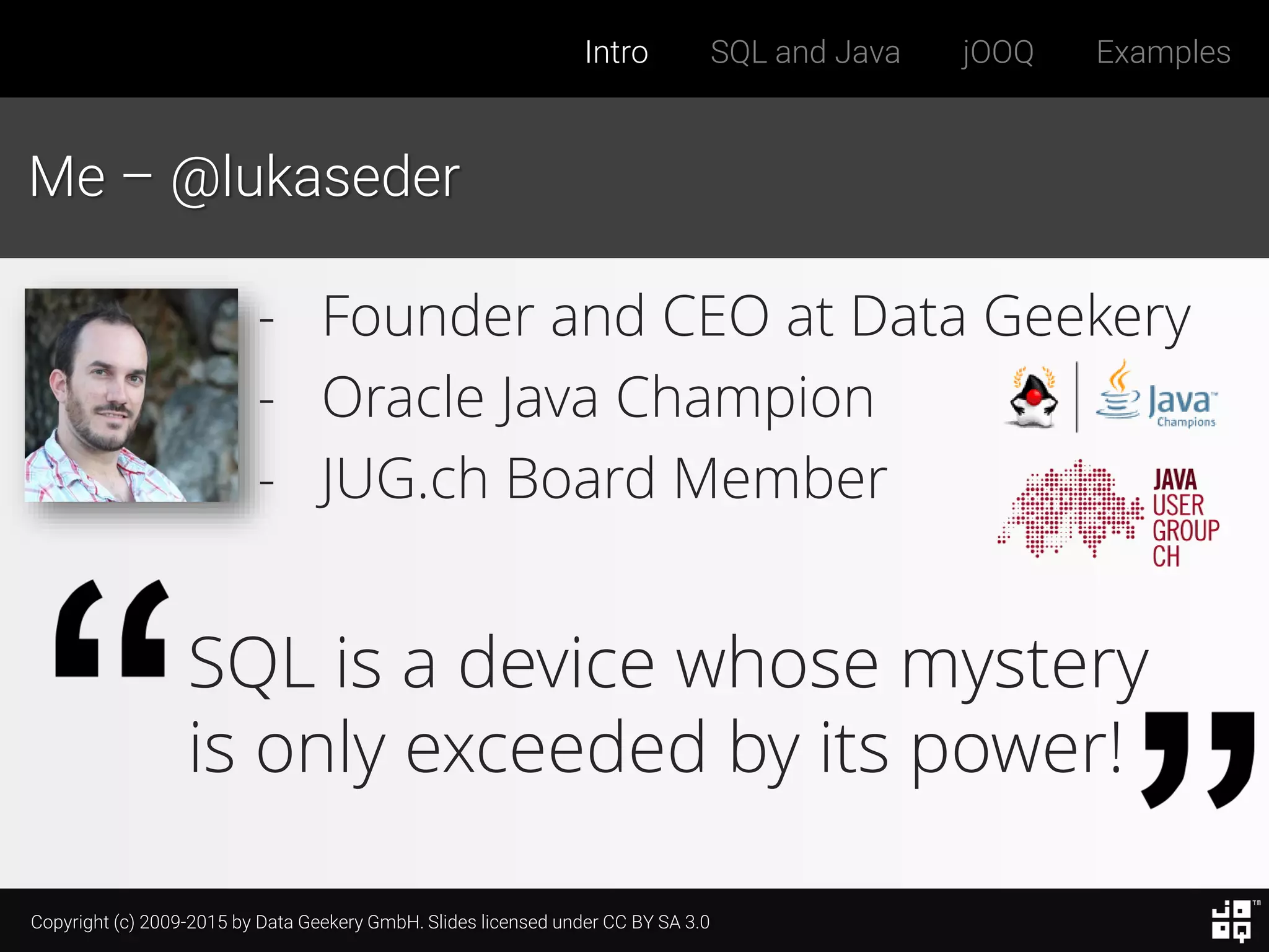Copyright (c) 2009-2015 by Data Geekery GmbH. Slides licensed under CC BY SA 3.0
Intro SQL and Java jOOQ Examples
Me – @lukaseder
SQL is a device whose mystery
is only exceeded by its power!
- Founder and CEO at Data Geekery
- Oracle Java Champion
- JUG.ch Board Member
 