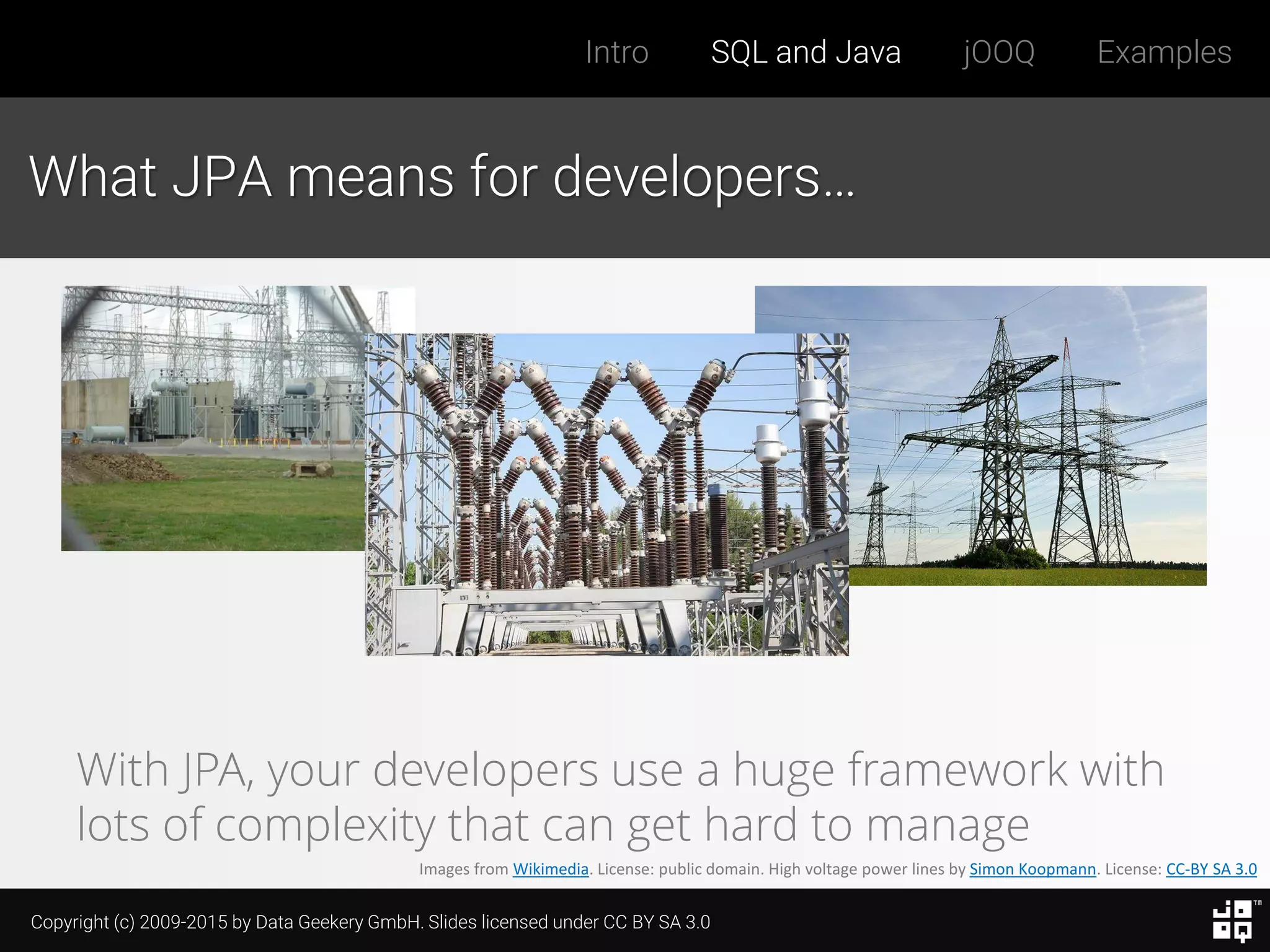 Copyright (c) 2009-2015 by Data Geekery GmbH. Slides licensed under CC BY SA 3.0
Intro SQL and Java jOOQ Examples
What JPA means for developers…
Images from Wikimedia. License: public domain. High voltage power lines by Simon Koopmann. License: CC-BY SA 3.0
With JPA, your developers use a huge framework with
lots of complexity that can get hard to manage
 