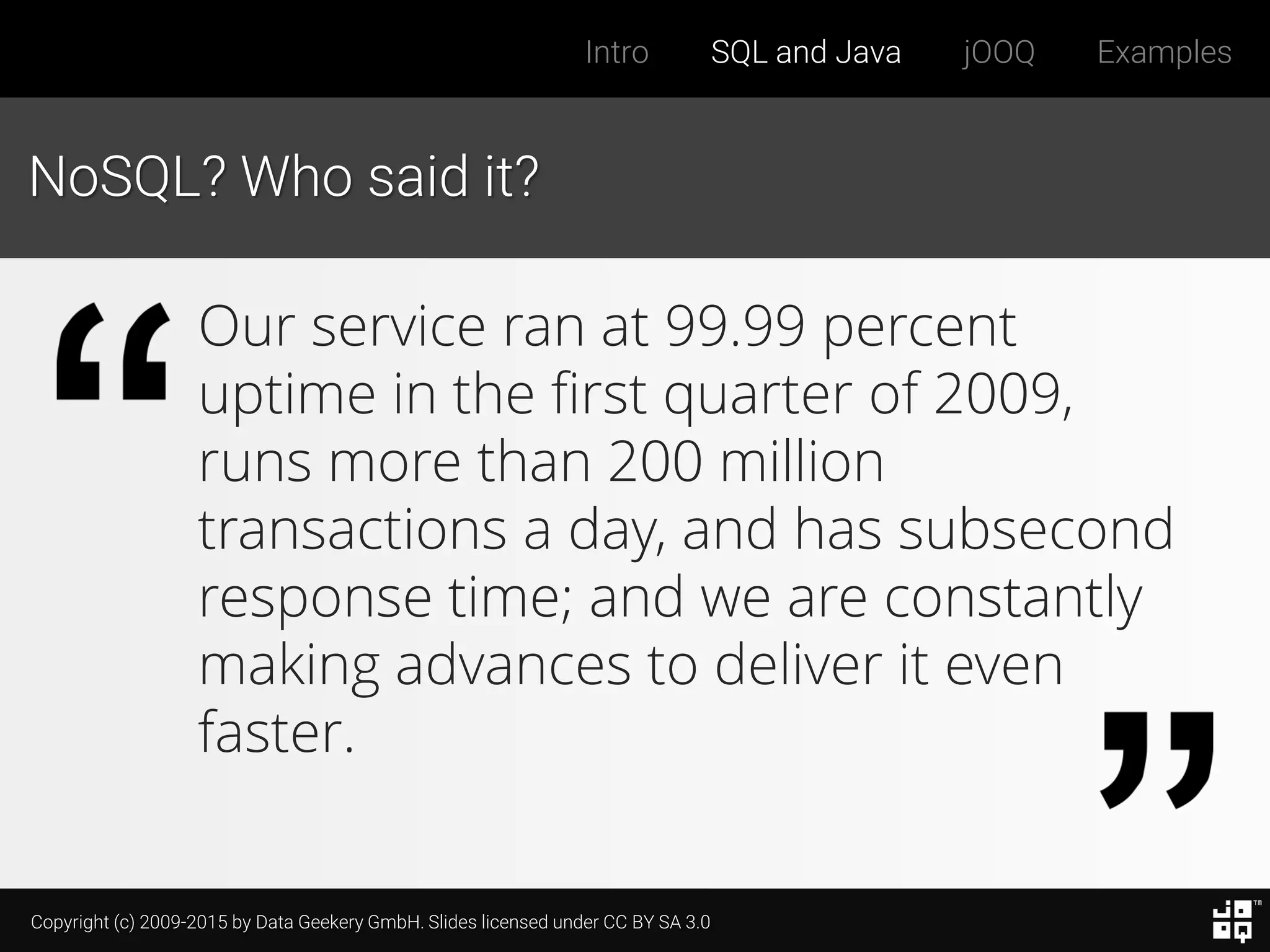 Copyright (c) 2009-2015 by Data Geekery GmbH. Slides licensed under CC BY SA 3.0
Intro SQL and Java jOOQ Examples
NoSQL? Who said it?
Our service ran at 99.99 percent
uptime in the first quarter of 2009,
runs more than 200 million
transactions a day, and has subsecond
response time; and we are constantly
making advances to deliver it even
faster.
 
