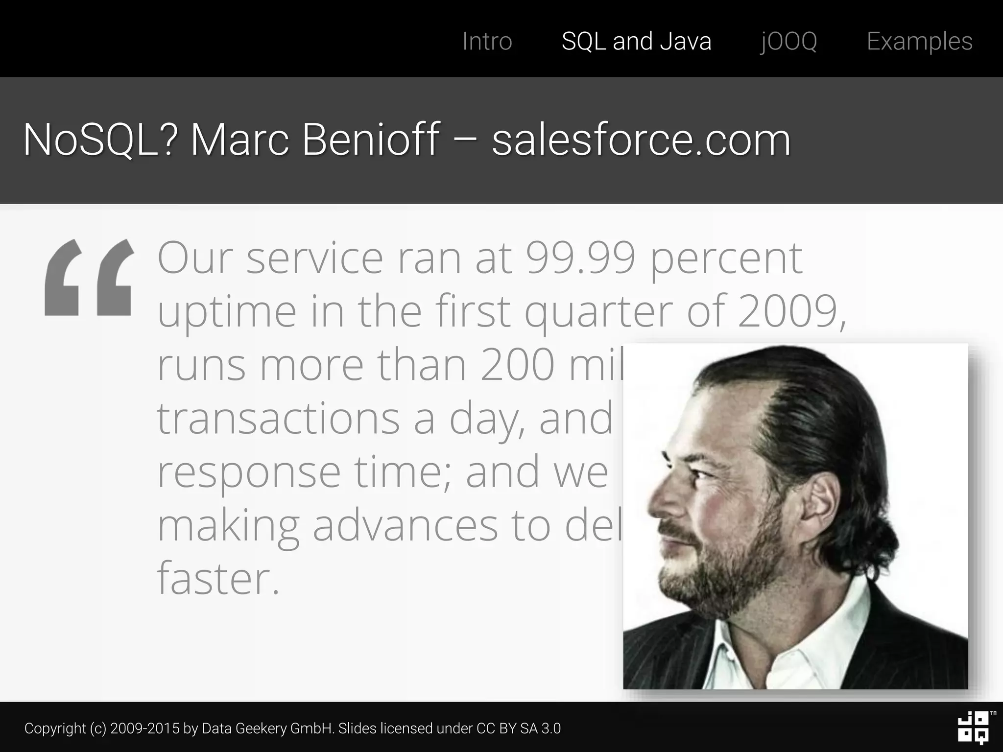 Copyright (c) 2009-2015 by Data Geekery GmbH. Slides licensed under CC BY SA 3.0
Intro SQL and Java jOOQ Examples
NoSQL? Marc Benioff – salesforce.com
Our service ran at 99.99 percent
uptime in the first quarter of 2009,
runs more than 200 million
transactions a day, and has subsecond
response time; and we are constantly
making advances to deliver it even
faster.
 