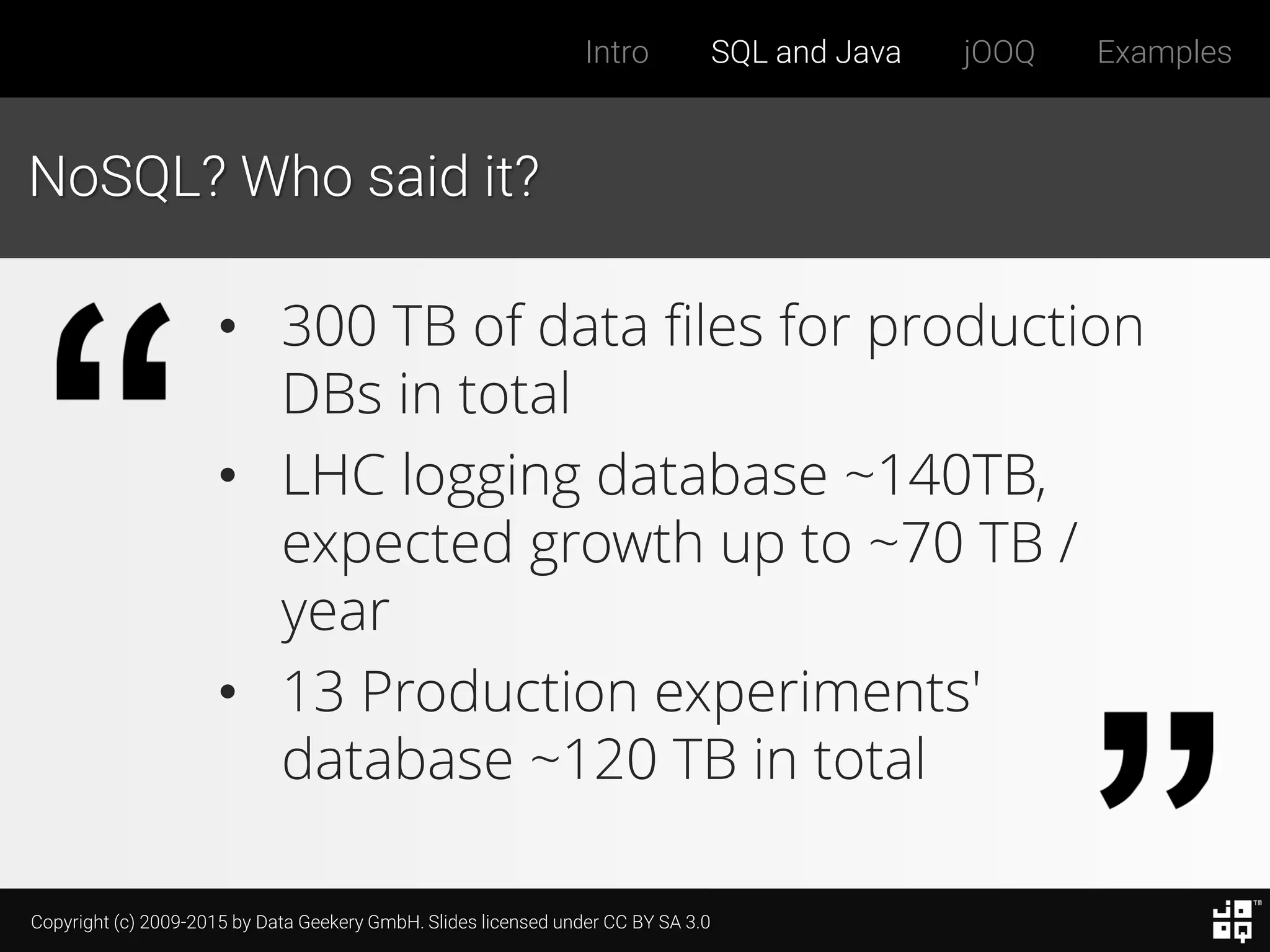 Copyright (c) 2009-2015 by Data Geekery GmbH. Slides licensed under CC BY SA 3.0
Intro SQL and Java jOOQ Examples
NoSQL? Who said it?
• 300 TB of data files for production
DBs in total
• LHC logging database ~140TB,
expected growth up to ~70 TB /
year
• 13 Production experiments'
database ~120 TB in total
 