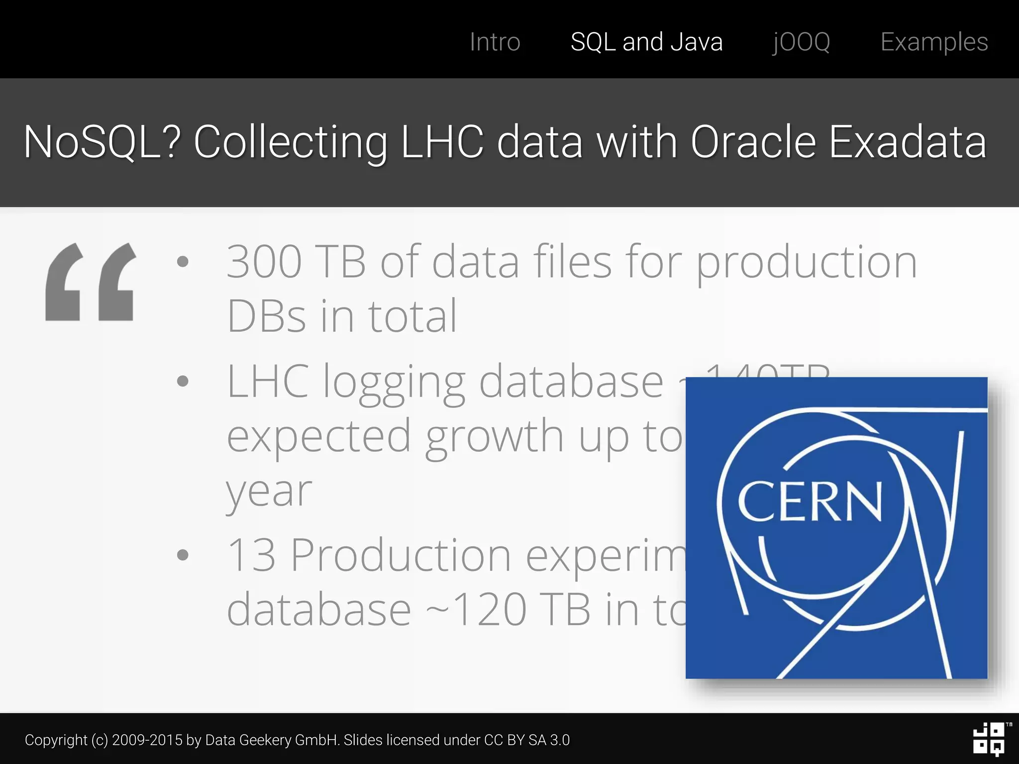 Copyright (c) 2009-2015 by Data Geekery GmbH. Slides licensed under CC BY SA 3.0
Intro SQL and Java jOOQ Examples
NoSQL? Collecting LHC data with Oracle Exadata
• 300 TB of data files for production
DBs in total
• LHC logging database ~140TB,
expected growth up to ~70 TB /
year
• 13 Production experiments'
database ~120 TB in total
 