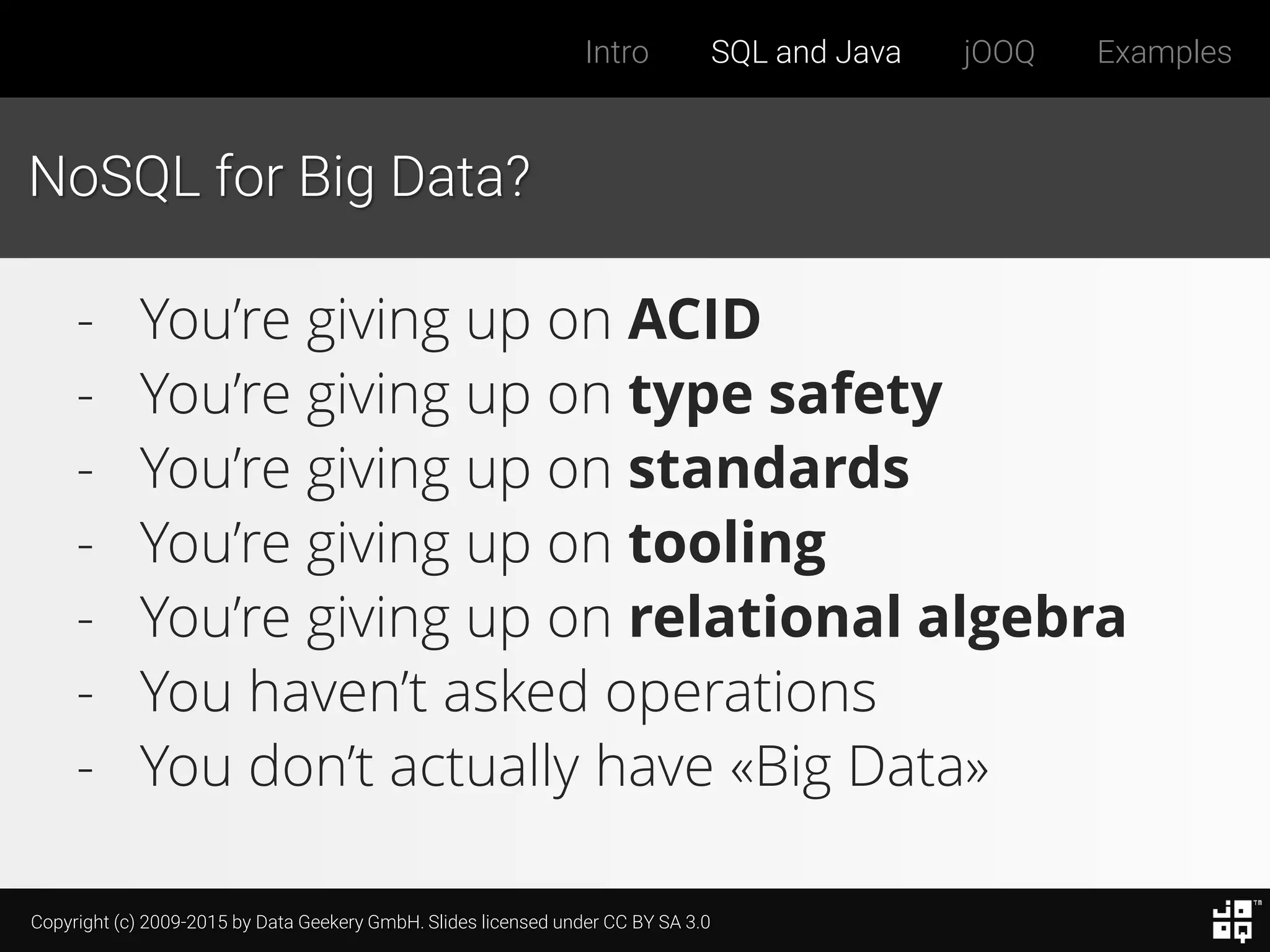 Copyright (c) 2009-2015 by Data Geekery GmbH. Slides licensed under CC BY SA 3.0
Intro SQL and Java jOOQ Examples
NoSQL for Big Data?
- You’re giving up on ACID
- You’re giving up on type safety
- You’re giving up on standards
- You’re giving up on tooling
- You’re giving up on relational algebra
- You haven’t asked operations
- You don’t actually have «Big Data»
 