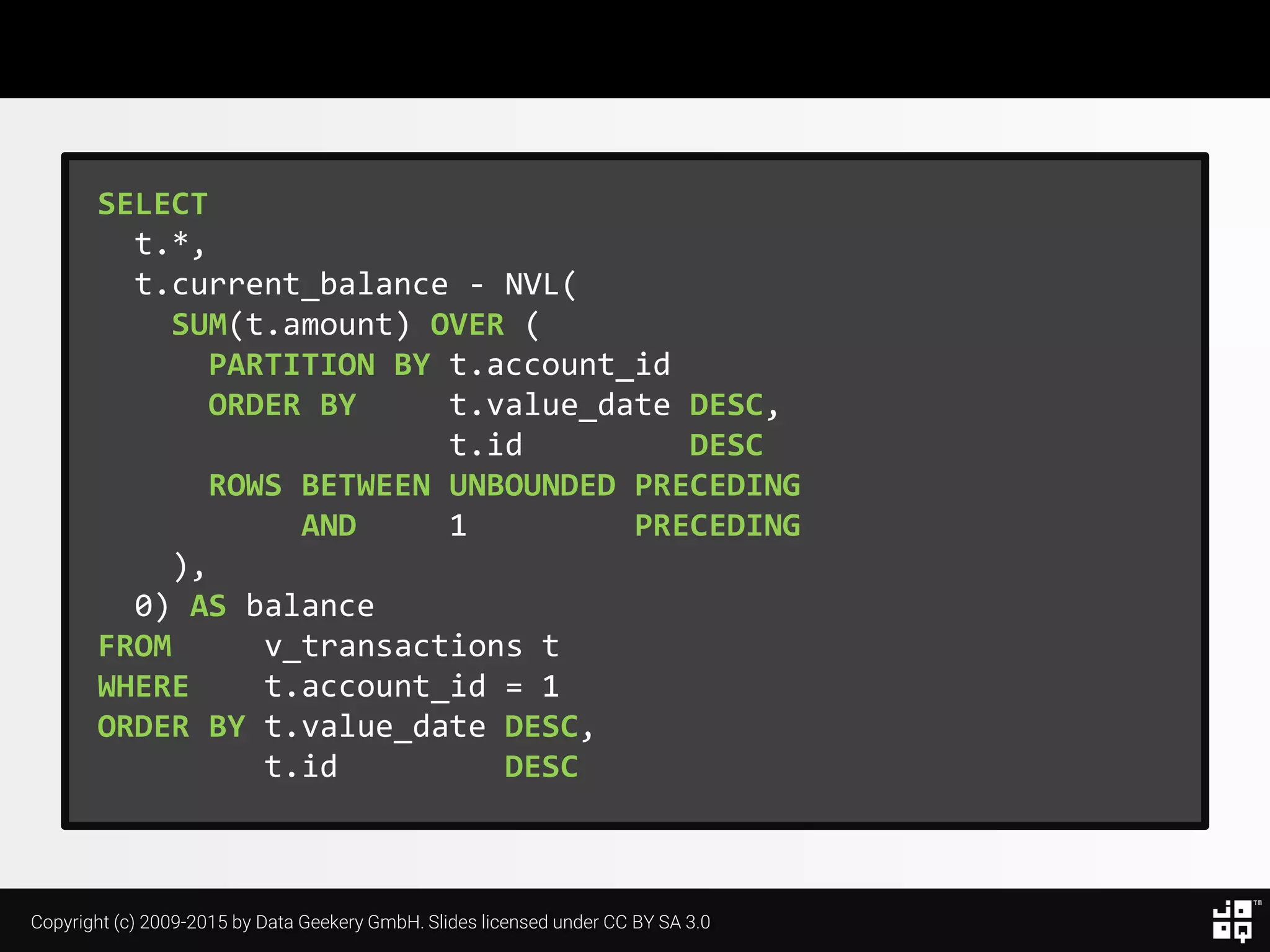 Copyright (c) 2009-2015 by Data Geekery GmbH. Slides licensed under CC BY SA 3.0
SELECT
t.*,
t.current_balance - NVL(
SUM(t.amount) OVER (
PARTITION BY t.account_id
ORDER BY t.value_date DESC,
t.id DESC
ROWS BETWEEN UNBOUNDED PRECEDING
AND 1 PRECEDING
),
0) AS balance
FROM v_transactions t
WHERE t.account_id = 1
ORDER BY t.value_date DESC,
t.id DESC
 