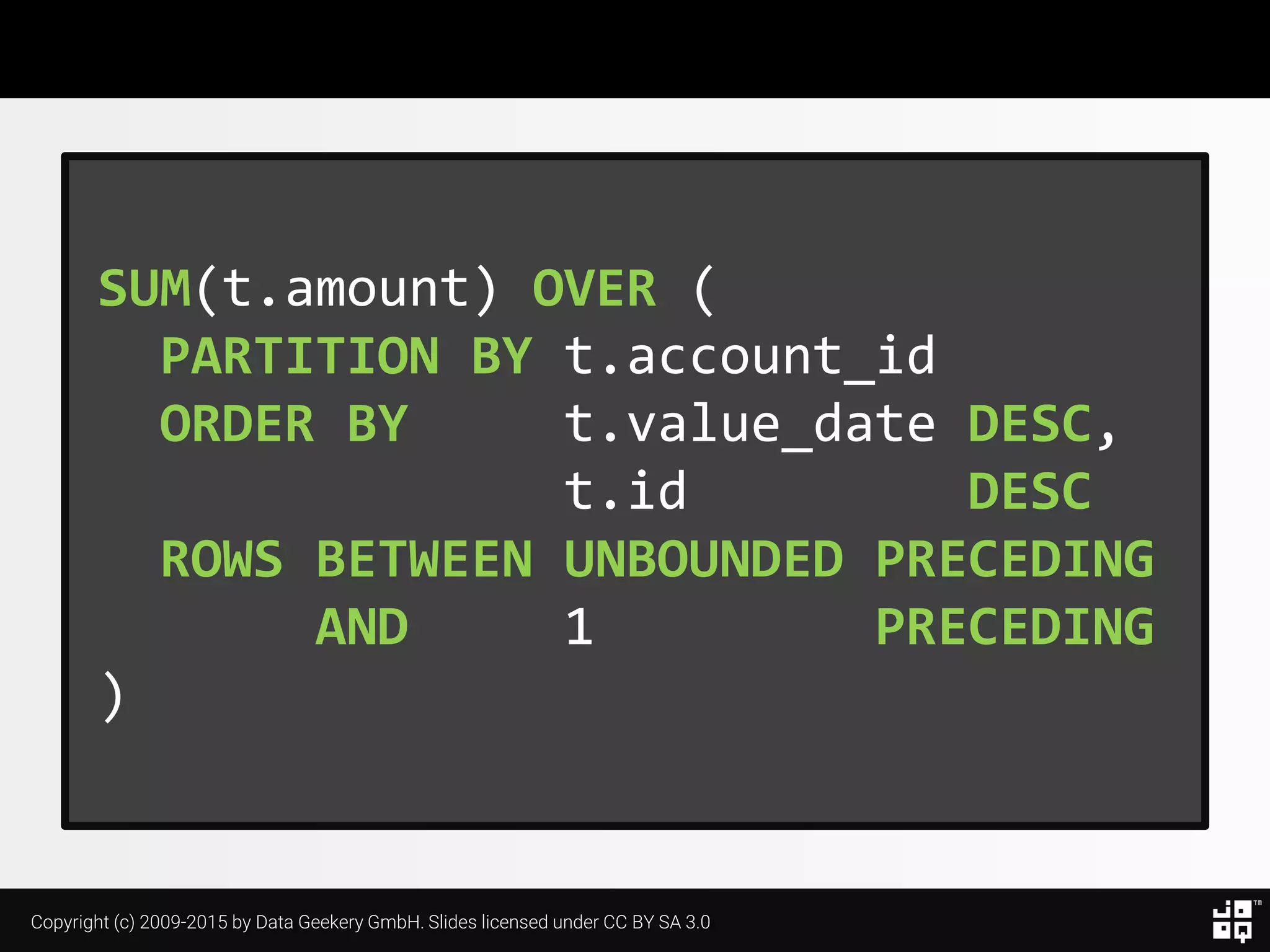 Copyright (c) 2009-2015 by Data Geekery GmbH. Slides licensed under CC BY SA 3.0
SUM(t.amount) OVER (
PARTITION BY t.account_id
ORDER BY t.value_date DESC,
t.id DESC
ROWS BETWEEN UNBOUNDED PRECEDING
AND 1 PRECEDING
)
 
