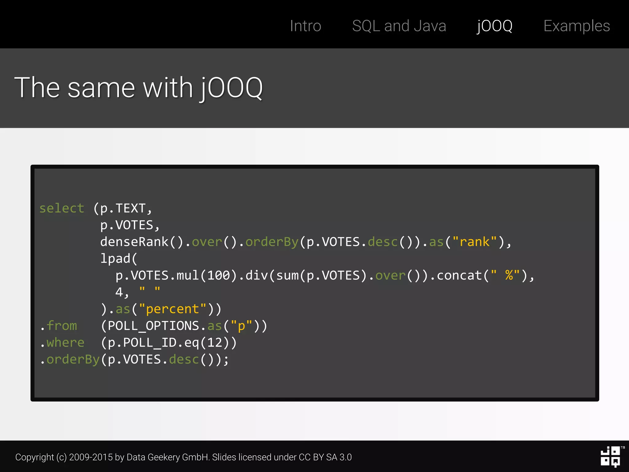 Copyright (c) 2009-2015 by Data Geekery GmbH. Slides licensed under CC BY SA 3.0
Intro SQL and Java jOOQ Examples
The same with jOOQ
select (p.TEXT,
p.VOTES,
denseRank().over().orderBy(p.VOTES.desc()).as("rank"),
lpad(
p.VOTES.mul(100).div(sum(p.VOTES).over()).concat(" %"),
4, " "
).as("percent"))
.from (POLL_OPTIONS.as("p"))
.where (p.POLL_ID.eq(12))
.orderBy(p.VOTES.desc());
 
