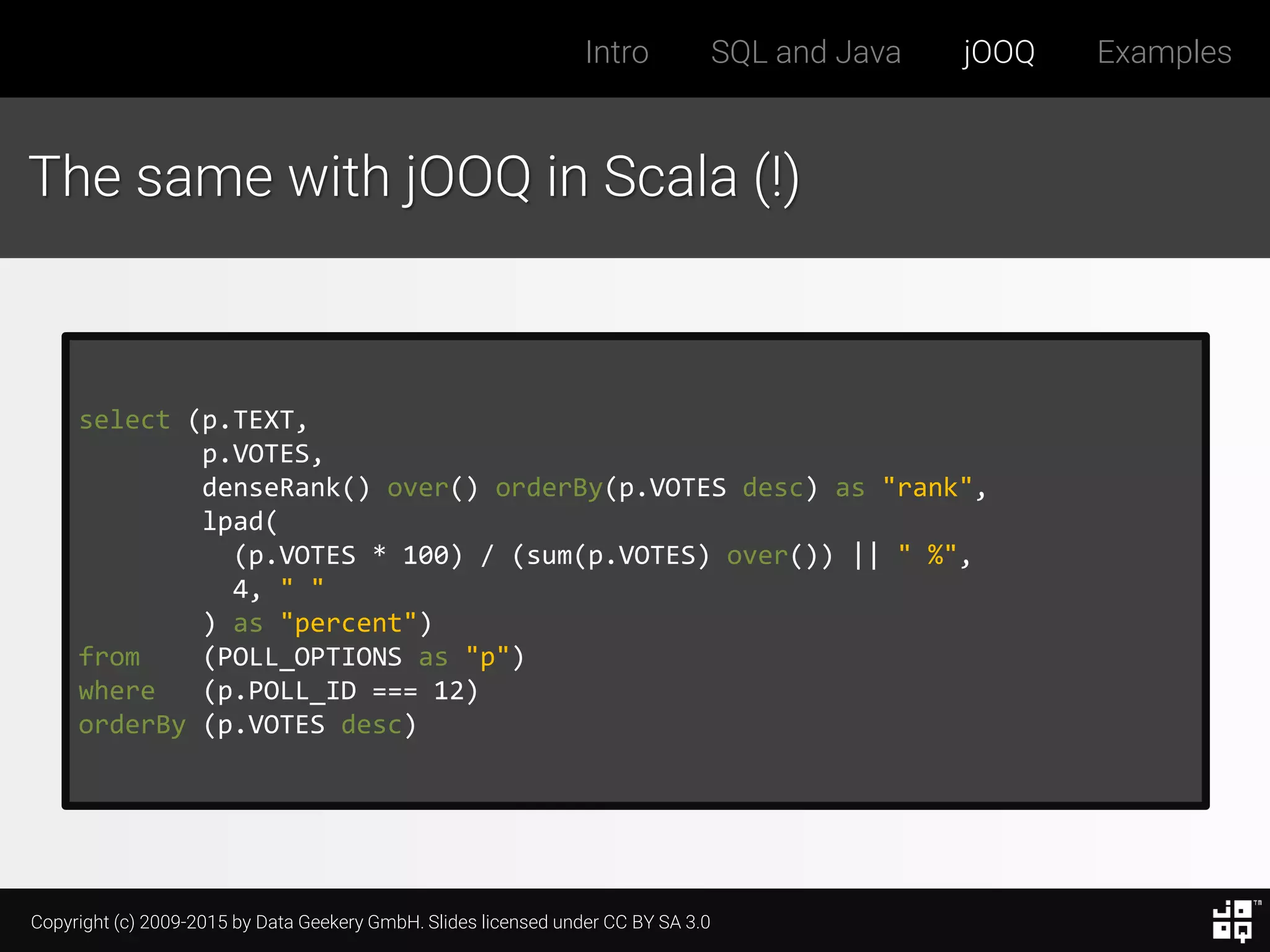 Copyright (c) 2009-2015 by Data Geekery GmbH. Slides licensed under CC BY SA 3.0
Intro SQL and Java jOOQ Examples
The same with jOOQ in Scala (!)
select (p.TEXT,
p.VOTES,
denseRank() over() orderBy(p.VOTES desc) as "rank",
lpad(
(p.VOTES * 100) / (sum(p.VOTES) over()) || " %",
4, " "
) as "percent")
from (POLL_OPTIONS as "p")
where (p.POLL_ID === 12)
orderBy (p.VOTES desc)
 