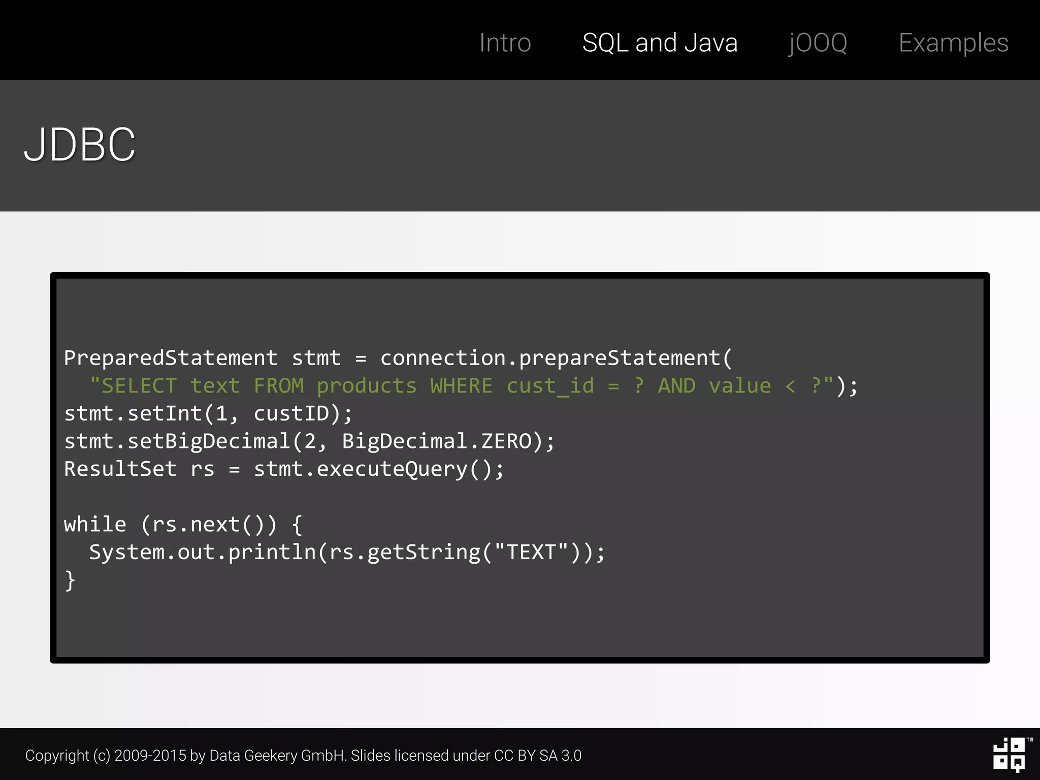 Copyright (c) 2009-2015 by Data Geekery GmbH. Slides licensed under CC BY SA 3.0
Intro SQL and Java jOOQ Examples
JDBC
PreparedStatement stmt = connection.prepareStatement(
"SELECT text FROM products WHERE cust_id = ? AND value < ?");
stmt.setInt(1, custID);
stmt.setBigDecimal(2, BigDecimal.ZERO);
ResultSet rs = stmt.executeQuery();
while (rs.next()) {
System.out.println(rs.getString("TEXT"));
}
 