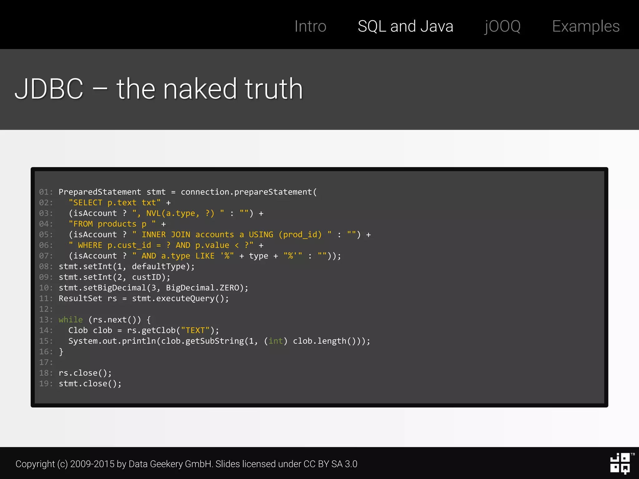 Copyright (c) 2009-2015 by Data Geekery GmbH. Slides licensed under CC BY SA 3.0
Intro SQL and Java jOOQ Examples
JDBC – the naked truth
01: PreparedStatement stmt = connection.prepareStatement(
02: "SELECT p.text txt" +
03: (isAccount ? ", NVL(a.type, ?) " : "") +
04: "FROM products p " +
05: (isAccount ? " INNER JOIN accounts a USING (prod_id) " : "") +
06: " WHERE p.cust_id = ? AND p.value < ?" +
07: (isAccount ? " AND a.type LIKE '%" + type + "%'" : ""));
08: stmt.setInt(1, defaultType);
09: stmt.setInt(2, custID);
10: stmt.setBigDecimal(3, BigDecimal.ZERO);
11: ResultSet rs = stmt.executeQuery();
12:
13: while (rs.next()) {
14: Clob clob = rs.getClob("TEXT");
15: System.out.println(clob.getSubString(1, (int) clob.length()));
16: }
17:
18: rs.close();
19: stmt.close();
 