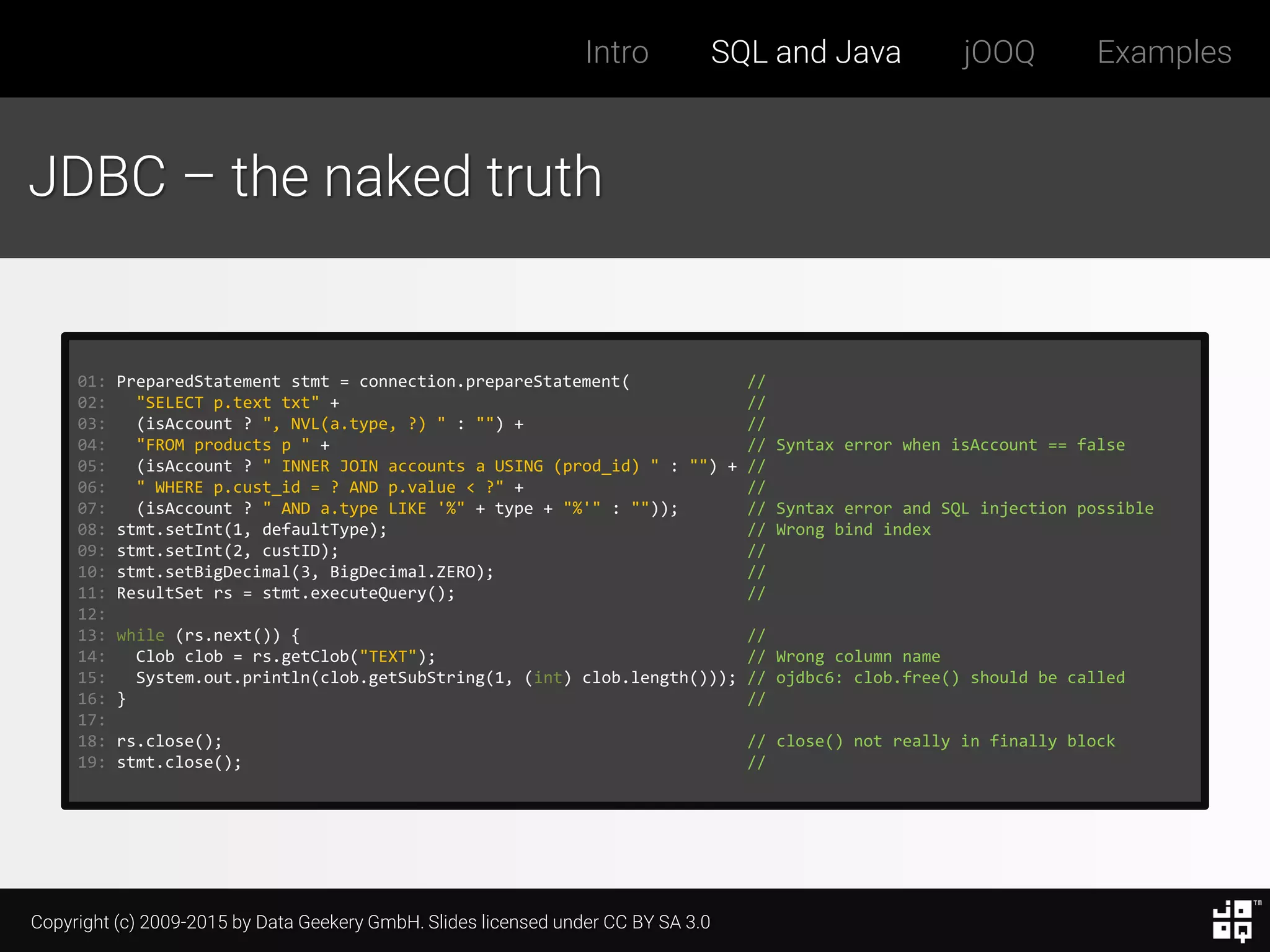 Copyright (c) 2009-2015 by Data Geekery GmbH. Slides licensed under CC BY SA 3.0
Intro SQL and Java jOOQ Examples
JDBC – the naked truth
01: PreparedStatement stmt = connection.prepareStatement( //
02: "SELECT p.text txt" + //
03: (isAccount ? ", NVL(a.type, ?) " : "") + //
04: "FROM products p " + // Syntax error when isAccount == false
05: (isAccount ? " INNER JOIN accounts a USING (prod_id) " : "") + //
06: " WHERE p.cust_id = ? AND p.value < ?" + //
07: (isAccount ? " AND a.type LIKE '%" + type + "%'" : "")); // Syntax error and SQL injection possible
08: stmt.setInt(1, defaultType); // Wrong bind index
09: stmt.setInt(2, custID); //
10: stmt.setBigDecimal(3, BigDecimal.ZERO); //
11: ResultSet rs = stmt.executeQuery(); //
12:
13: while (rs.next()) { //
14: Clob clob = rs.getClob("TEXT"); // Wrong column name
15: System.out.println(clob.getSubString(1, (int) clob.length())); // ojdbc6: clob.free() should be called
16: } //
17:
18: rs.close(); // close() not really in finally block
19: stmt.close(); //
 
