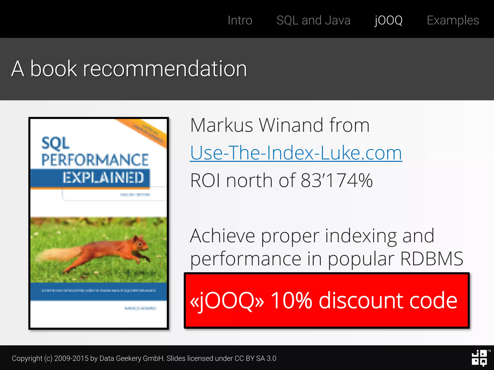 Copyright (c) 2009-2015 by Data Geekery GmbH. Slides licensed under CC BY SA 3.0
Intro SQL and Java jOOQ Examples
«jOOQ» 10% discount code
A book recommendation
Markus Winand from
Use-The-Index-Luke.com
ROI north of 83’174%
Achieve proper indexing and
performance in popular RDBMS
 