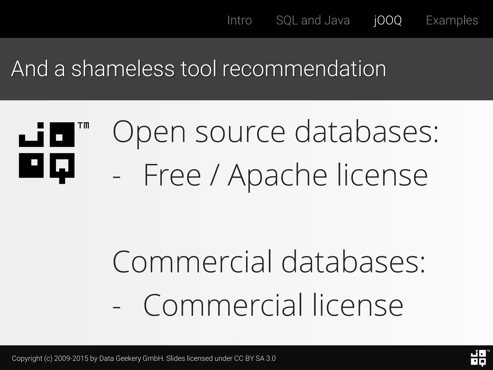 Copyright (c) 2009-2015 by Data Geekery GmbH. Slides licensed under CC BY SA 3.0
Intro SQL and Java jOOQ Examples
And a shameless tool recommendation
Open source databases:
- Free / Apache license
Commercial databases:
- Commercial license
 