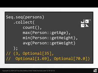 Copyright (c) 2009-2015 by Data Geekery GmbH. Slides licensed under CC BY SA 3.0
Seq.seq(persons)
.collect(
count(),
max(Person::getAge),
min(Person::getHeight),
avg(Person::getWeight)
);
// (3, Optional[35],
// Optional[1.69], Optional[70.0])
 