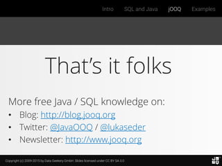 Copyright (c) 2009-2015 by Data Geekery GmbH. Slides licensed under CC BY SA 3.0
Intro SQL and Java jOOQ Examples
That’s it folks
More free Java / SQL knowledge on:
• Blog: http://blog.jooq.org
• Twitter: @JavaOOQ / @lukaseder
• Newsletter: http://www.jooq.org
 