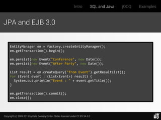 Copyright (c) 2009-2015 by Data Geekery GmbH. Slides licensed under CC BY SA 3.0
Intro SQL and Java jOOQ Examples
JPA and EJB 3.0
EntityManager em = factory.createEntityManager();
em.getTransaction().begin();
em.persist(new Event("Conference", new Date());
em.persist(new Event("After Party", new Date());
List result = em.createQuery("from Event").getResultList();
for (Event event : (List<Event>) result) {
System.out.println("Event : " + event.getTitle());
}
em.getTransaction().commit();
em.close();
 